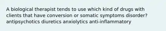 A biological therapist tends to use which kind of drugs with clients that have conversion or somatic symptoms disorder? antipsychotics diuretics anxiolytics anti-inflammatory