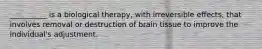 __________ is a biological therapy, with irreversible effects, that involves removal or destruction of brain tissue to improve the individual's adjustment.