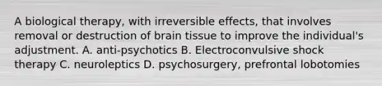 A biological therapy, with irreversible effects, that involves removal or destruction of brain tissue to improve the individual's adjustment. A. anti-psychotics B. Electroconvulsive shock therapy C. neuroleptics D. psychosurgery, prefrontal lobotomies