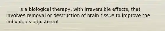 _____ is a biological therapy, with irreversible effects, that involves removal or destruction of brain tissue to improve the individuals adjustment