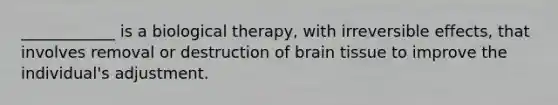 ____________ is a biological therapy, with irreversible effects, that involves removal or destruction of brain tissue to improve the individual's adjustment.