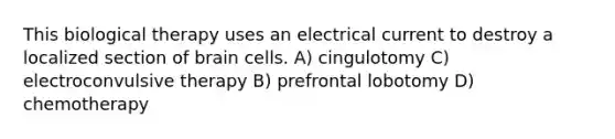 This biological therapy uses an electrical current to destroy a localized section of brain cells. A) cingulotomy C) electroconvulsive therapy B) prefrontal lobotomy D) chemotherapy