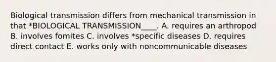 Biological transmission differs from mechanical transmission in that *BIOLOGICAL TRANSMISSION____. A. requires an arthropod B. involves fomites C. involves *specific diseases D. requires direct contact E. works only with noncommunicable diseases