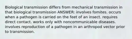 Biological transmission differs from mechanical transmission in that biological transmission ANSWER: involves fomites. occurs when a pathogen is carried on the feet of an insect. requires direct contact. works only with noncommunicable diseases. involves reproduction of a pathogen in an arthropod vector prior to transmission.