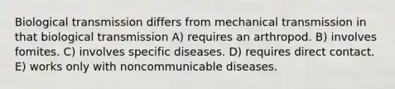 Biological transmission differs from mechanical transmission in that biological transmission A) requires an arthropod. B) involves fomites. C) involves specific diseases. D) requires direct contact. E) works only with noncommunicable diseases.