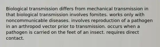 Biological transmission differs from mechanical transmission in that biological transmission involves fomites. works only with noncommunicable diseases. involves reproduction of a pathogen in an arthropod vector prior to transmission. occurs when a pathogen is carried on the feet of an insect. requires direct contact.