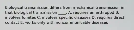 Biological transmission differs from mechanical transmission in that biological transmission ____. A. requires an arthropod B. involves fomites C. involves specific diseases D. requires direct contact E. works only with noncommunicable diseases