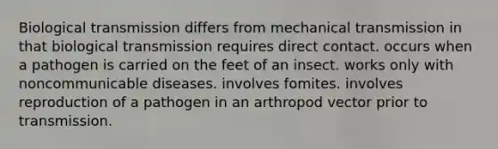 Biological transmission differs from mechanical transmission in that biological transmission requires direct contact. occurs when a pathogen is carried on the feet of an insect. works only with noncommunicable diseases. involves fomites. involves reproduction of a pathogen in an arthropod vector prior to transmission.