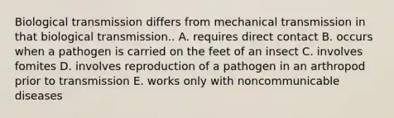 Biological transmission differs from mechanical transmission in that biological transmission.. A. requires direct contact B. occurs when a pathogen is carried on the feet of an insect C. involves fomites D. involves reproduction of a pathogen in an arthropod prior to transmission E. works only with noncommunicable diseases