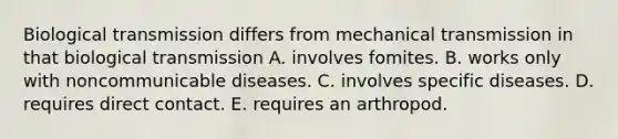 Biological transmission differs from mechanical transmission in that biological transmission A. involves fomites. B. works only with noncommunicable diseases. C. involves specific diseases. D. requires direct contact. E. requires an arthropod.