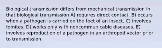 Biological transmission differs from mechanical transmission in that biological transmission A) requires direct contact. B) occurs when a pathogen is carried on the feet of an insect. C) involves fomites. D) works only with noncommunicable diseases. E) involves reproduction of a pathogen in an arthropod vector prior to transmission.