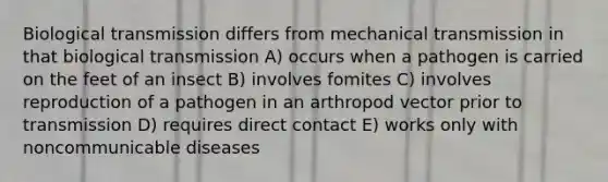 Biological transmission differs from mechanical transmission in that biological transmission A) occurs when a pathogen is carried on the feet of an insect B) involves fomites C) involves reproduction of a pathogen in an arthropod vector prior to transmission D) requires direct contact E) works only with noncommunicable diseases