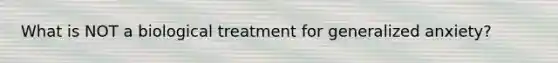 What is NOT a biological treatment for generalized anxiety?