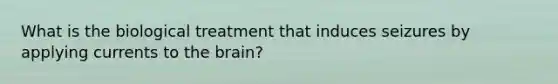 What is the biological treatment that induces seizures by applying currents to the brain?