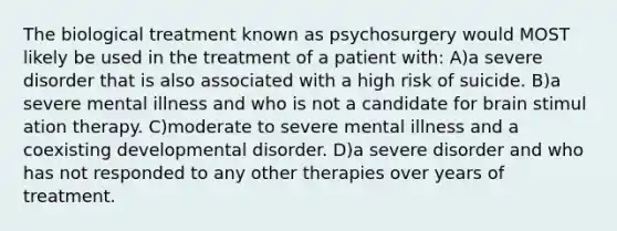 The biological treatment known as psychosurgery would MOST likely be used in the treatment of a patient with: A)a severe disorder that is also associated with a high risk of suicide. B)a severe mental illness and who is not a candidate for brain stimul ation therapy. C)moderate to severe mental illness and a coexisting developmental disorder. D)a severe disorder and who has not responded to any other therapies over years of treatment.