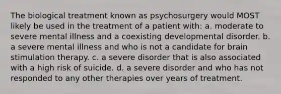 The biological treatment known as psychosurgery would MOST likely be used in the treatment of a patient with: a. moderate to severe mental illness and a coexisting developmental disorder. b. a severe mental illness and who is not a candidate for brain stimulation therapy. c. a severe disorder that is also associated with a high risk of suicide. d. a severe disorder and who has not responded to any other therapies over years of treatment.