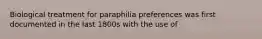 Biological treatment for paraphilia preferences was first documented in the last 1800s with the use of