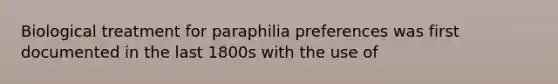 Biological treatment for paraphilia preferences was first documented in the last 1800s with the use of