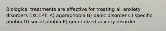 Biological treatments are effective for treating all anxiety disorders EXCEPT: A) agoraphobia B) panic disorder C) specific phobia D) social phobia E) generalized anxiety disorder