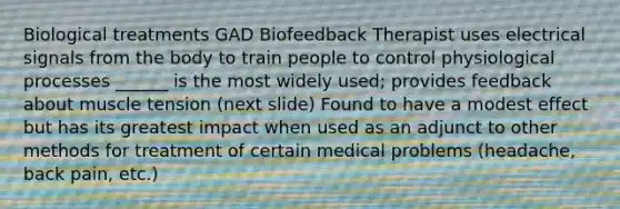 Biological treatments GAD Biofeedback Therapist uses electrical signals from the body to train people to control physiological processes ______ is the most widely used; provides feedback about muscle tension (next slide) Found to have a modest effect but has its greatest impact when used as an adjunct to other methods for treatment of certain medical problems (headache, back pain, etc.)