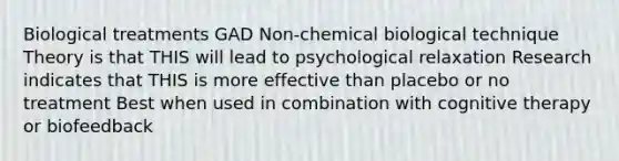 Biological treatments GAD Non-chemical biological technique Theory is that THIS will lead to psychological relaxation Research indicates that THIS is more effective than placebo or no treatment Best when used in combination with cognitive therapy or biofeedback