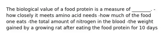 The biological value of a food protein is a measure of ________. -how closely it meets amino acid needs -how much of the food one eats -the total amount of nitrogen in the blood -the weight gained by a growing rat after eating the food protein for 10 days