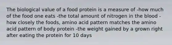 The biological value of a food protein is a measure of -how much of the food one eats -the total amount of nitrogen in the blood -how closely the foods, amino acid pattern matches the amino acid pattern of body protein -the weight gained by a grown right after eating the protein for 10 days