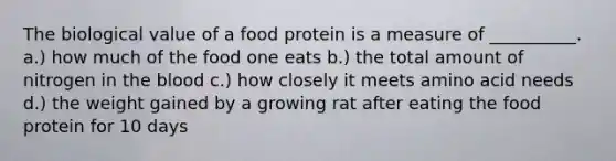 The biological value of a food protein is a measure of __________. a.) how much of the food one eats b.) the total amount of nitrogen in the blood c.) how closely it meets amino acid needs d.) the weight gained by a growing rat after eating the food protein for 10 days