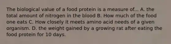 The biological value of a food protein is a measure of... A. the total amount of nitrogen in the blood B. How much of the food one eats C. How closely it meets amino acid needs of a given organism. D. the weight gained by a growing rat after eating the food protein for 10 days.