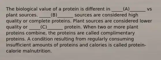 The biological value of a protein is different in _____(A)_______ vs plant sources. _____(B)_______ sources are considered high quality or complete proteins. Plant sources are considered lower quality or _____(C)_______ protein. When two or more plant proteins combine, the proteins are called complimentary proteins. A condition resulting from regularly consuming insufficient amounts of proteins and calories is called protein- calorie malnutrition.