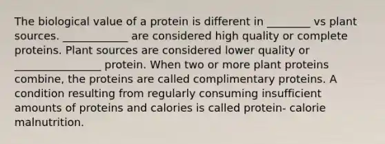 The biological value of a protein is different in ________ vs plant sources. ____________ are considered high quality or complete proteins. Plant sources are considered lower quality or ________________ protein. When two or more plant proteins combine, the proteins are called complimentary proteins. A condition resulting from regularly consuming insufficient amounts of proteins and calories is called protein- calorie malnutrition.