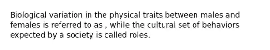 Biological variation in the physical traits between males and females is referred to as , while the cultural set of behaviors expected by a society is called roles.