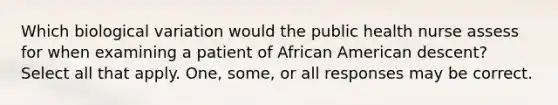 Which biological variation would the public health nurse assess for when examining a patient of African American descent? Select all that apply. One, some, or all responses may be correct.