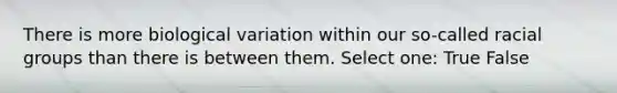 There is more biological variation within our so-called racial groups than there is between them. Select one: True False