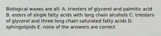 Biological waxes are all: A. triesters of glycerol and palmitic acid B. esters of single fatty acids with long chain alcohols C. triesters of glycerol and three long chain saturated fatty acids D. sphingolipids E. none of the answers are correct