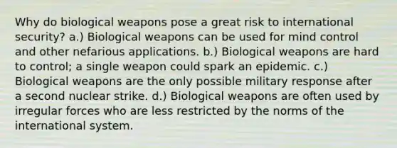 Why do biological weapons pose a great risk to international security? a.) Biological weapons can be used for mind control and other nefarious applications. b.) Biological weapons are hard to control; a single weapon could spark an epidemic. c.) Biological weapons are the only possible military response after a second nuclear strike. d.) Biological weapons are often used by irregular forces who are less restricted by the norms of the international system.