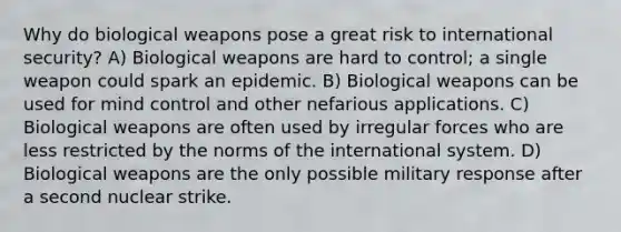 Why do biological weapons pose a great risk to international security? A) Biological weapons are hard to control; a single weapon could spark an epidemic. B) Biological weapons can be used for mind control and other nefarious applications. C) Biological weapons are often used by irregular forces who are less restricted by the norms of the international system. D) Biological weapons are the only possible military response after a second nuclear strike.