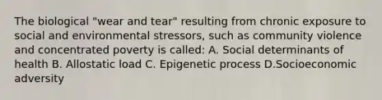 The biological "wear and tear" resulting from chronic exposure to social and environmental stressors, such as community violence and concentrated poverty is called: A. Social determinants of health B. Allostatic load C. Epigenetic process D.Socioeconomic adversity