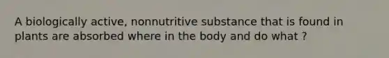 A biologically active, nonnutritive substance that is found in plants are absorbed where in the body and do what ?