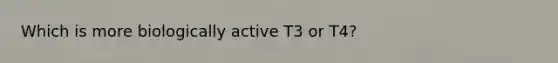 Which is more biologically active T3 or T4?