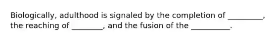 Biologically, adulthood is signaled by the completion of _________, the reaching of ________, and the fusion of the __________.