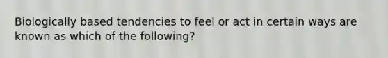 Biologically based tendencies to feel or act in certain ways are known as which of the following?