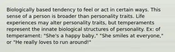 Biologically based tendency to feel or act in certain ways. This sense of a person is broader than personality traits. Life experiences may alter personality traits, but temperaments represent the innate biological structures of personality. Ex: of temperament: "She's a happy baby," "She smiles at everyone," or "He really loves to run around!"