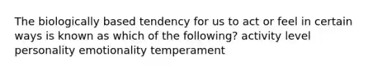 The biologically based tendency for us to act or feel in certain ways is known as which of the following? activity level personality emotionality temperament