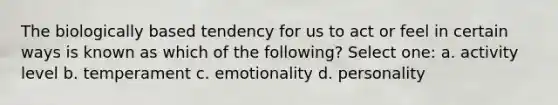 The biologically based tendency for us to act or feel in certain ways is known as which of the following? Select one: a. activity level b. temperament c. emotionality d. personality