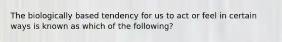 The biologically based tendency for us to act or feel in certain ways is known as which of the following?