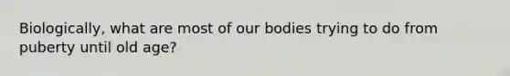 Biologically, what are most of our bodies trying to do from puberty until old age?