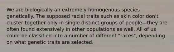 We are biologically an extremely homogenous species genetically. The supposed racial traits such as skin color don't cluster together only in single distinct groups of people—they are often found extensively in other populations as well. All of us could be classified into a number of different "races", depending on what genetic traits are selected.