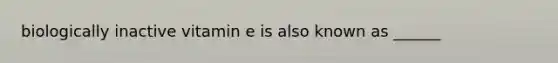 biologically inactive vitamin e is also known as ______