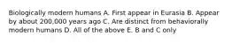Biologically modern humans A. First appear in Eurasia B. Appear by about 200,000 years ago C. Are distinct from behaviorally modern humans D. All of the above E. B and C only